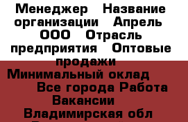 Менеджер › Название организации ­ Апрель, ООО › Отрасль предприятия ­ Оптовые продажи › Минимальный оклад ­ 10 000 - Все города Работа » Вакансии   . Владимирская обл.,Вязниковский р-н